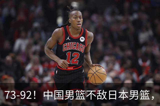 73-92！中国男篮不敌日本男篮，三分崩盘+心态急躁，致命短板彻底暴露